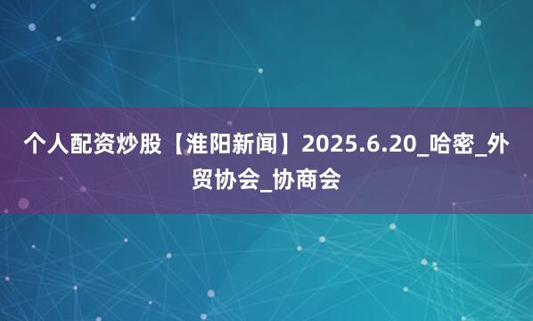 个人配资炒股【淮阳新闻】2025.6.20_哈密_外贸协会_协商会