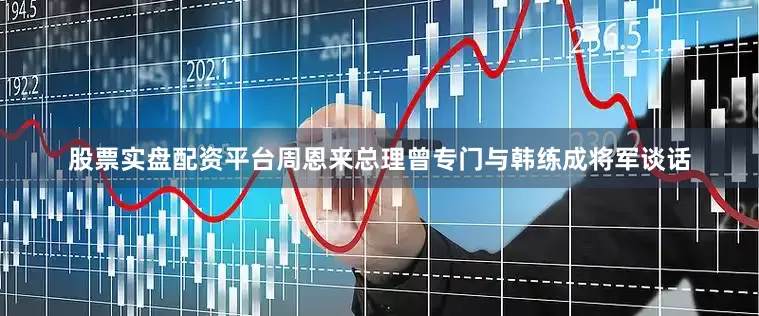 股票实盘配资平台周恩来总理曾专门与韩练成将军谈话