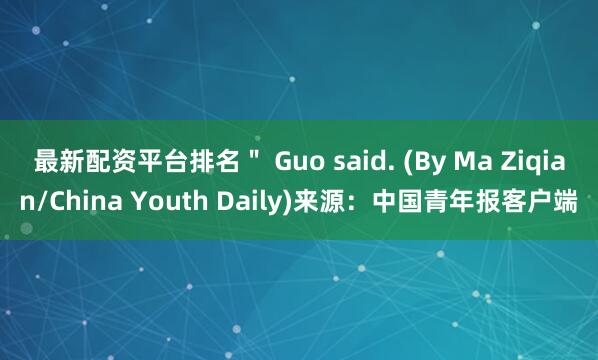 最新配资平台排名＂ Guo said. (By Ma Ziqian/China Youth Daily)来源：中国青年报客户端