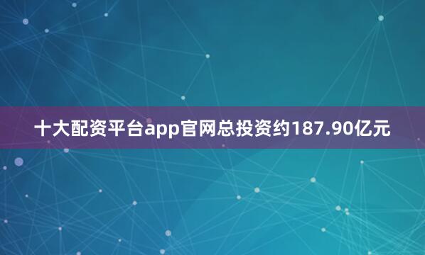 十大配资平台app官网总投资约187.90亿元
