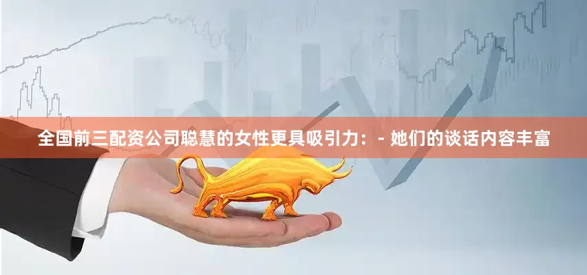 全国前三配资公司聪慧的女性更具吸引力：- 她们的谈话内容丰富