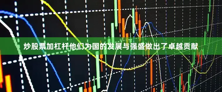 炒股票加杠杆他们为国的发展与强盛做出了卓越贡献