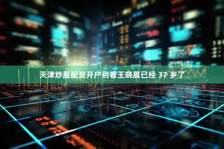 天津炒股配资开户别看王晓晨已经 37 岁了