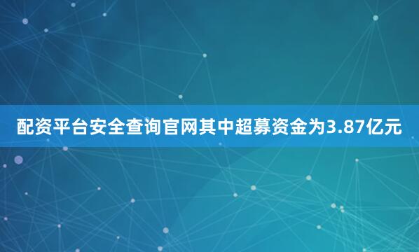 配资平台安全查询官网其中超募资金为3.87亿元