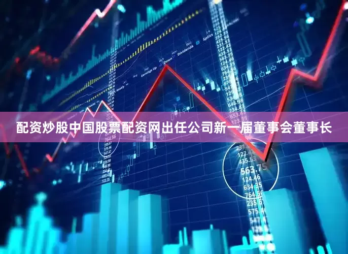 配资炒股中国股票配资网出任公司新一届董事会董事长