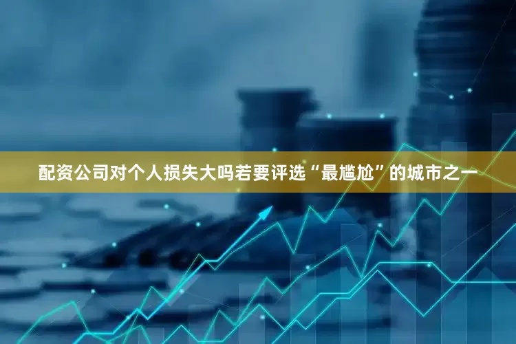 配资公司对个人损失大吗若要评选“最尴尬”的城市之一