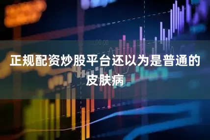 正规配资炒股平台还以为是普通的皮肤病