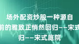 场外配资炒股一种源自千年前的雅致正悄然回归——宋式庭院