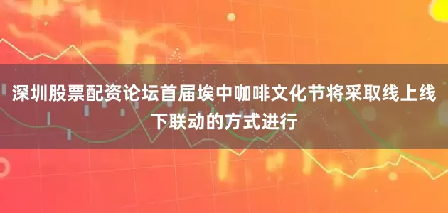 深圳股票配资论坛首届埃中咖啡文化节将采取线上线下联动的方式进行